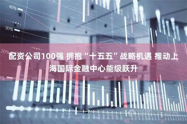 配资公司100强 拥抱“十五五”战略机遇 推动上海国际金融中心能级跃升