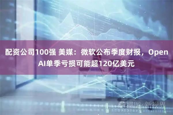 配资公司100强 美媒:微软公布季度财报,OpenAI单季亏损可能超120亿美元
