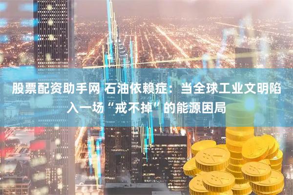 股票配资助手网 石油依赖症：当全球工业文明陷入一场“戒不掉”的能源困局