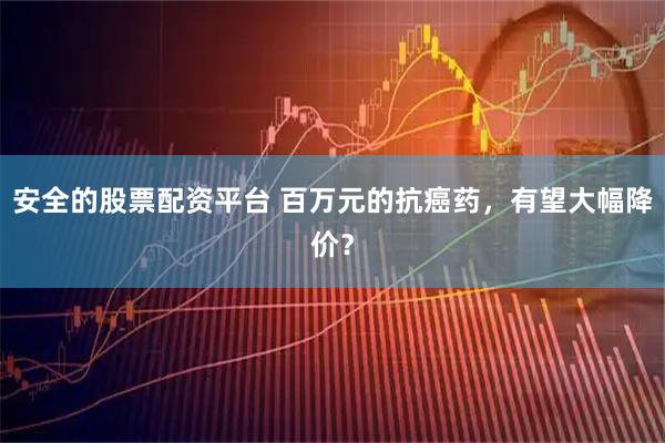 安全的股票配资平台 百万元的抗癌药,有望大幅降价?