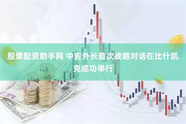 股票配资助手网 中吉外长首次战略对话在比什凯克成功举行