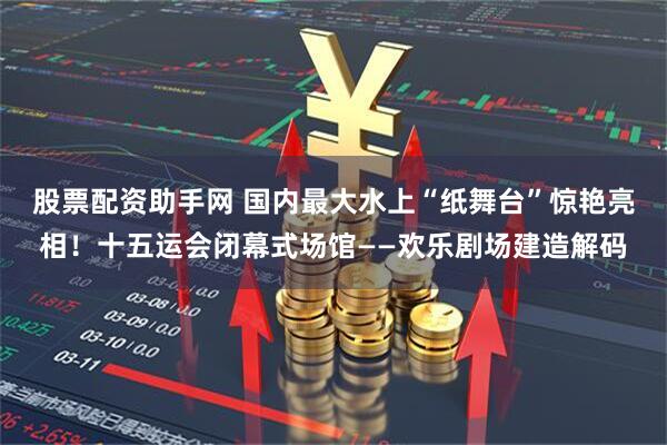 股票配资助手网 国内最大水上“纸舞台”惊艳亮相!十五运会闭幕式场馆——欢乐剧场建造解码