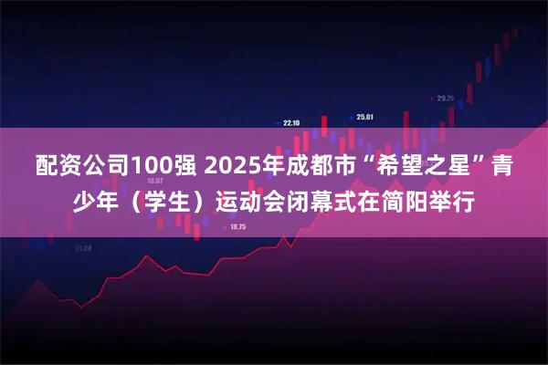 配资公司100强 2025年成都市“希望之星”青少年（学生）运动会闭幕式在简阳举行