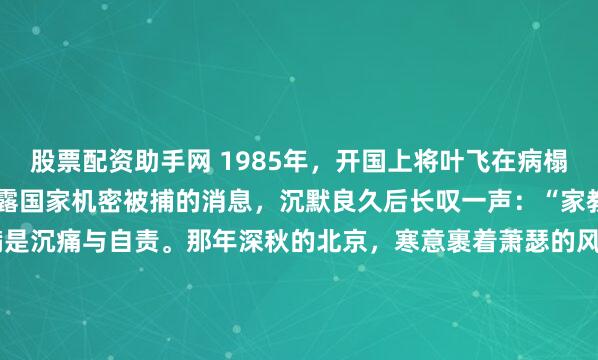 股票配资助手网 1985年,开国上将叶飞在病榻上听闻小女儿叶之枫因泄露国家机密被捕的消息,沉默良久后长叹一声:“家教还是薄了”,七个字满是沉痛与自责。那年深秋的北京,寒意裹着萧瑟的风,仿佛穿透了层层楼宇,一直吹进了 301 医院的病房深处。1985年,当法院的判决书最终递到病榻前时,那个在枪林弹雨...