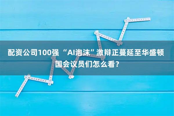 配资公司100强 “AI泡沫”激辩正蔓延至华盛顿 国会议员们怎么看?