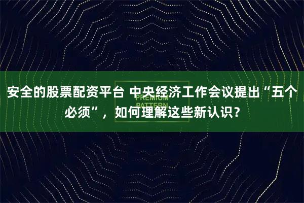 安全的股票配资平台 中央经济工作会议提出“五个必须”,如何理解这些新认识?