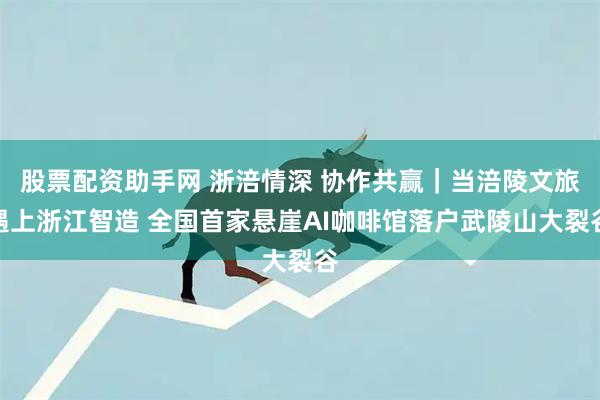 股票配资助手网 浙涪情深 协作共赢|当涪陵文旅遇上浙江智造 全国首家悬崖AI咖啡馆落户武陵山大裂谷