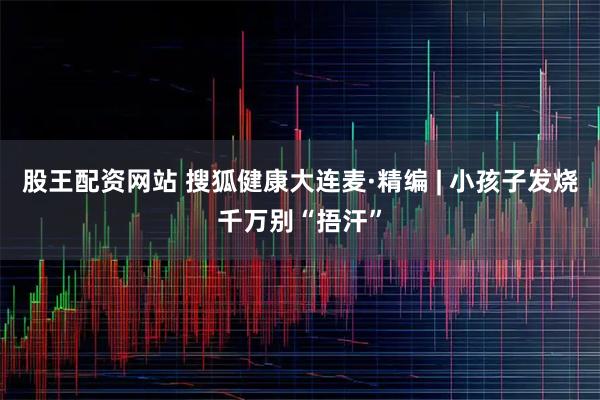 股王配资网站 搜狐健康大连麦·精编 | 小孩子发烧千万别“捂汗”