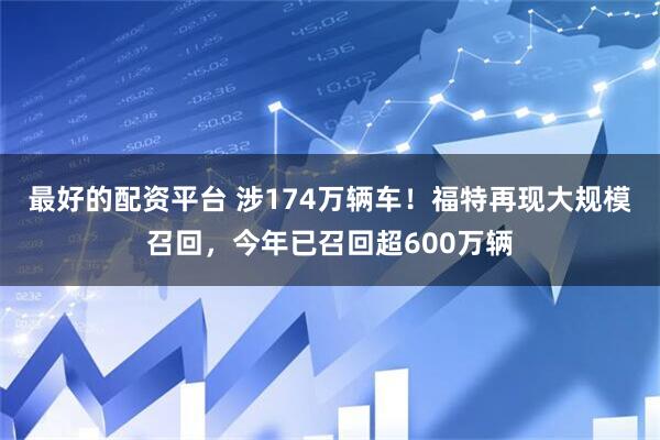 最好的配资平台 涉174万辆车！福特再现大规模召回，今年已召回超600万辆