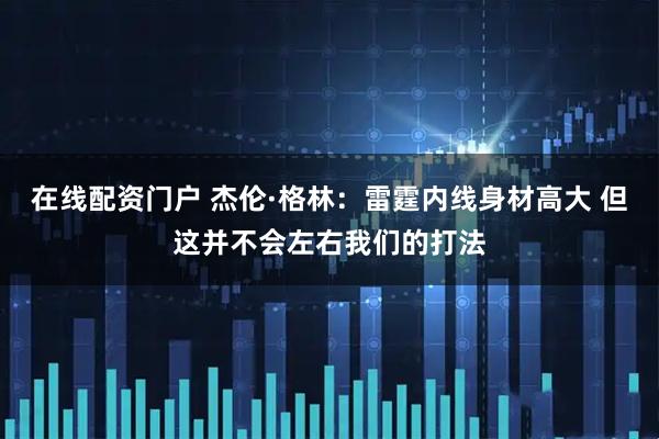 在线配资门户 杰伦·格林：雷霆内线身材高大 但这并不会左右我们的打法