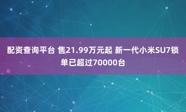 配资查询平台 售21.99万元起 新一代小米SU7锁单已超过70000台