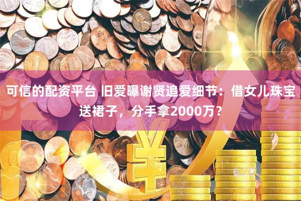 可信的配资平台 旧爱曝谢贤追爱细节：借女儿珠宝送裙子，分手拿2000万？