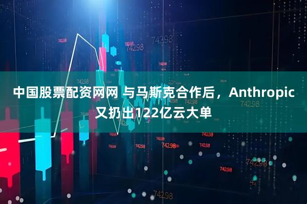 中国股票配资网网 与马斯克合作后，Anthropic又扔出122亿云大单