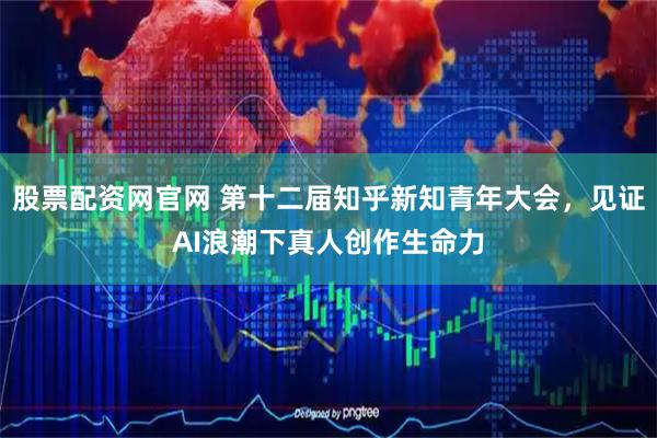 股票配资网官网 第十二届知乎新知青年大会，见证AI浪潮下真人创作生命力