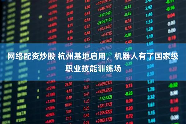 网络配资炒股 杭州基地启用，机器人有了国家级职业技能训练场