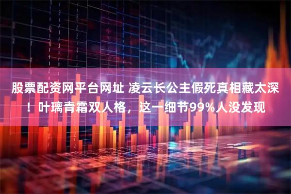 股票配资网平台网址 凌云长公主假死真相藏太深！叶璃青霜双人格，这一细节99%人没发现