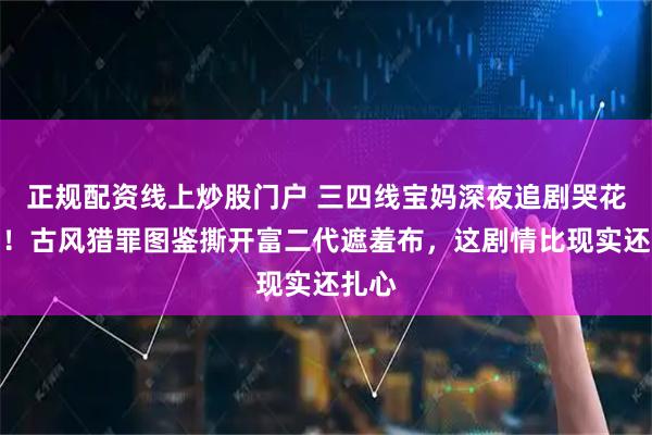 正规配资线上炒股门户 三四线宝妈深夜追剧哭花花妆！古风猎罪图鉴撕开富二代遮羞布，这剧情比现实还扎心
