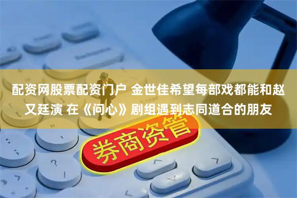 配资网股票配资门户 金世佳希望每部戏都能和赵又廷演 在《问心》剧组遇到志同道合的朋友