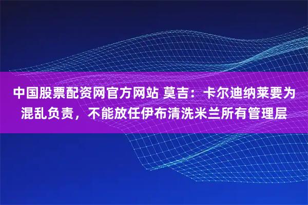 中国股票配资网官方网站 莫吉：卡尔迪纳莱要为混乱负责，不能放任伊布清洗米兰所有管理层