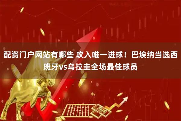 配资门户网站有哪些 攻入唯一进球！巴埃纳当选西班牙vs乌拉圭全场最佳球员